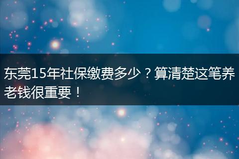 东莞15年社保缴费多少？算清楚这笔养老钱很重要！