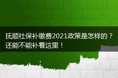 抚顺社保补缴费2021政策是怎样的？还能不能补看这里！