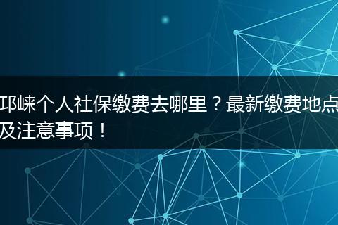 邛崃个人社保缴费去哪里？最新缴费地点及注意事项！