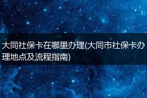 大同社保卡在哪里办理(大同市社保卡办理地点及流程指南)