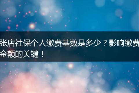 张店社保个人缴费基数是多少？影响缴费金额的关键！
