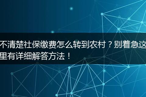 不清楚社保缴费怎么转到农村?别着急这里有详细解答方法!