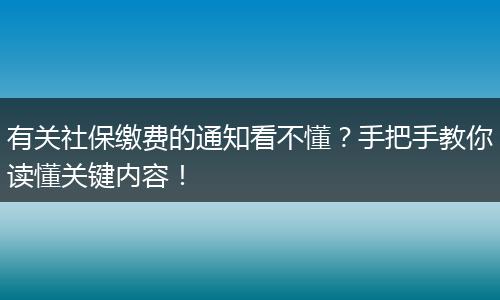 有关社保缴费的通知看不懂？手把手教你读懂关键内容！
