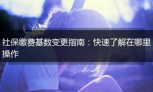 社保缴费基数变更指南：快速了解在哪里操作