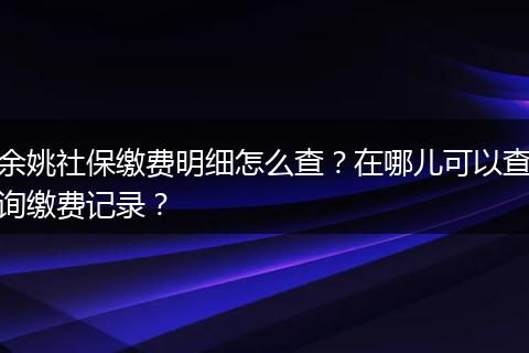 余姚社保缴费明细怎么查?在哪儿可以查询缴费记录?