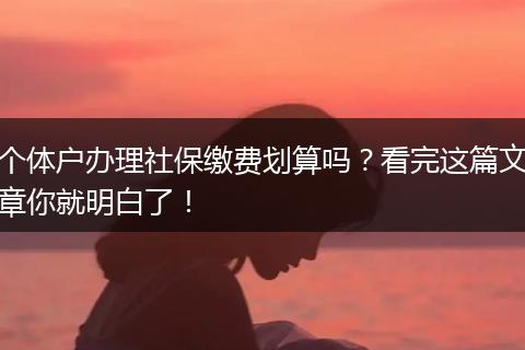 个体户办理社保缴费划算吗?看完这篇文章你就明白了!