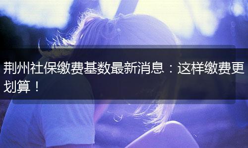荆州社保缴费基数最新消息：这样缴费更划算！