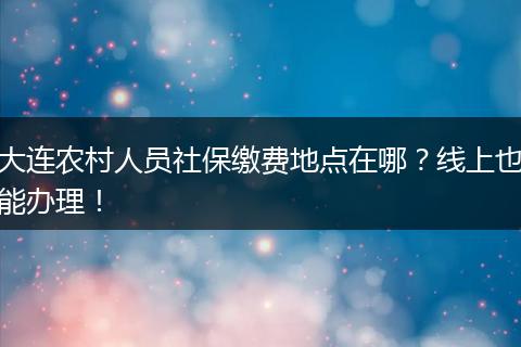 大连农村人员社保缴费地点在哪？线上也能办理！