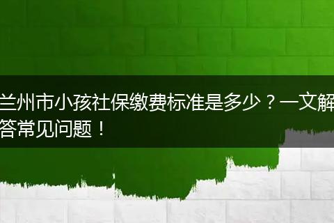 兰州市小孩社保缴费标准是多少？一文解答常见问题！