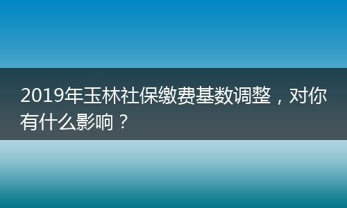 2019年玉林社保缴费基数调整，对你有什么影响？