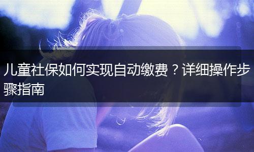 儿童社保如何实现自动缴费？详细操作步骤指南