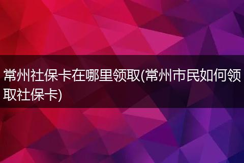 常州社保卡在哪里领取(常州市民如何领取社保卡)