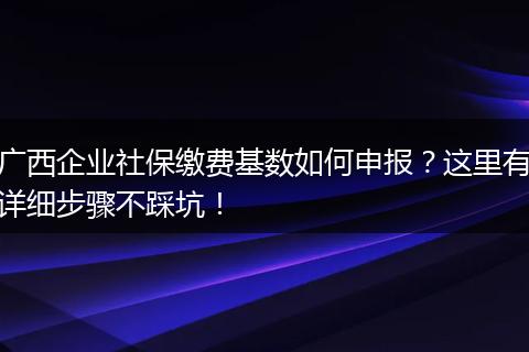 广西企业社保缴费基数如何申报？这里有详细步骤不踩坑！