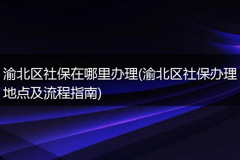 渝北区社保在哪里办理(渝北区社保办理地点及流程指南)