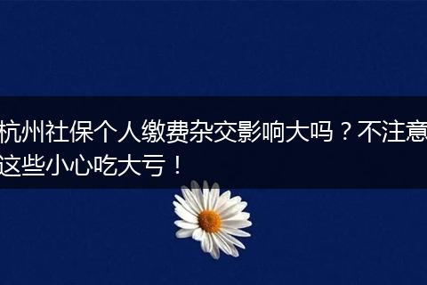杭州社保个人缴费杂交影响大吗？不注意这些小心吃大亏！