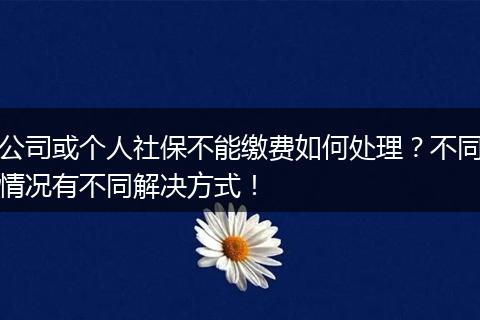 公司或个人社保不能缴费如何处理？不同情况有不同解决方式！