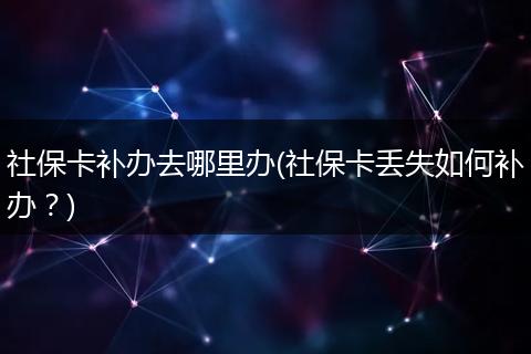 社保卡补办去哪里办(社保卡丢失如何补办？)