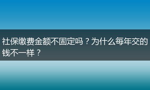 社保缴费金额不固定吗？为什么每年交的钱不一样？