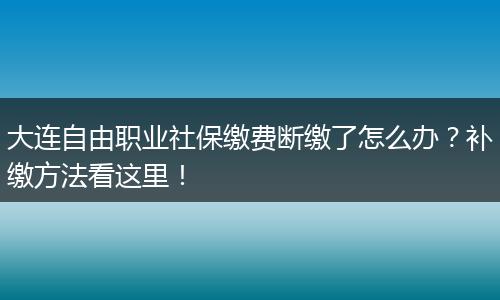 大连自由职业社保缴费断缴了怎么办？补缴方法看这里！