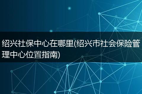 绍兴社保中心在哪里(绍兴市社会保险管理中心位置指南)