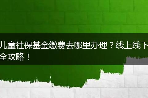 儿童社保基金缴费去哪里办理？线上线下全攻略！