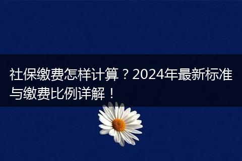 社保缴费怎样计算？2024年最新标准与缴费比例详解！