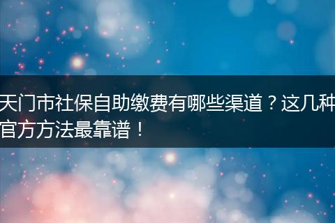 天门市社保自助缴费有哪些渠道?这几种官方方法最靠谱!