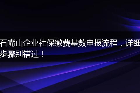 石嘴山企业社保缴费基数申报流程,详细步骤别错过!