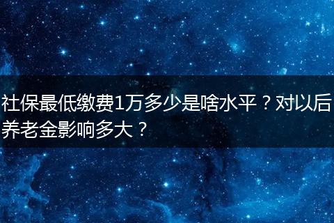 社保最低缴费1万多少是啥水平？对以后养老金影响多大？