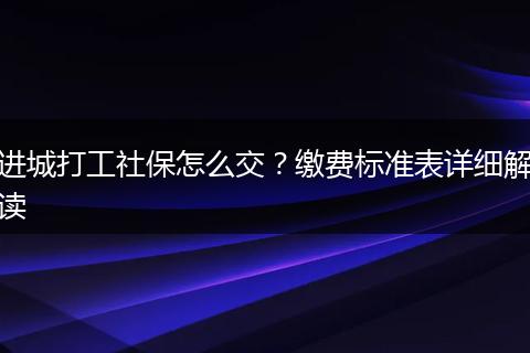进城打工社保怎么交？缴费标准表详细解读