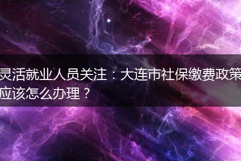 灵活就业人员关注：大连市社保缴费政策应该怎么办理？