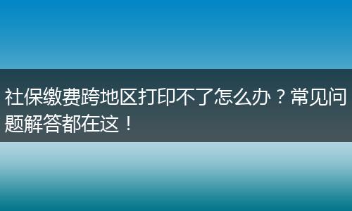 社保缴费跨地区打印不了怎么办?常见问题解答都在这!