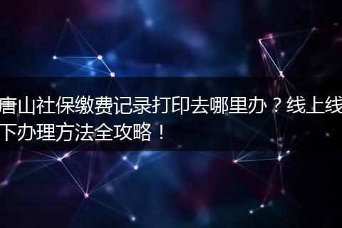 唐山社保缴费记录打印去哪里办？线上线下办理方法全攻略！
