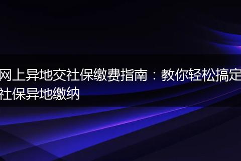 网上异地交社保缴费指南:教你轻松搞定社保异地缴纳