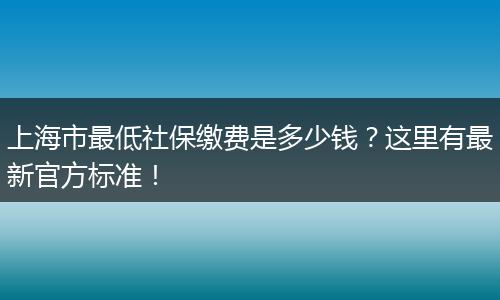上海市最低社保缴费是多少钱？这里有最新官方标准！