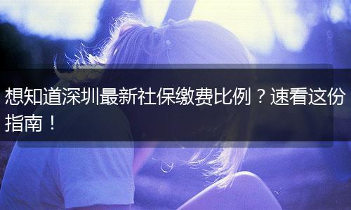 想知道深圳最新社保缴费比例?速看这份指南!