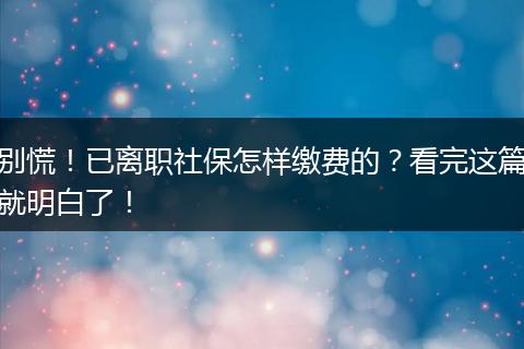 别慌！已离职社保怎样缴费的？看完这篇就明白了！