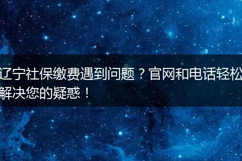 辽宁社保缴费遇到问题？官网和电话轻松解决您的疑惑！