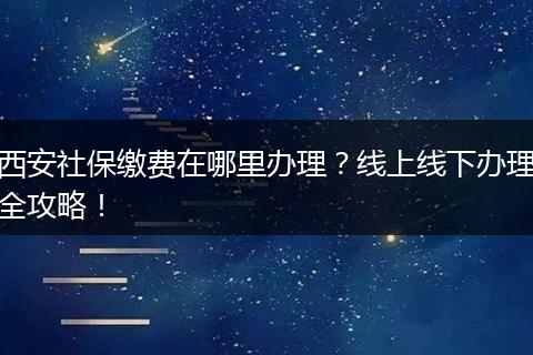 西安社保缴费在哪里办理？线上线下办理全攻略！