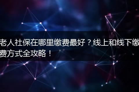 老人社保在哪里缴费最好？线上和线下缴费方式全攻略！