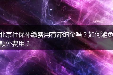 北京社保补缴费用有滞纳金吗？如何避免额外费用？