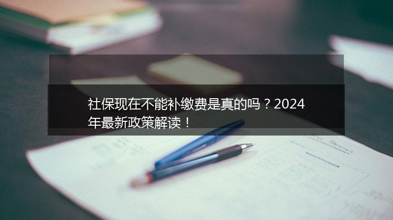 社保现在不能补缴费是真的吗？2024年最新政策解读！