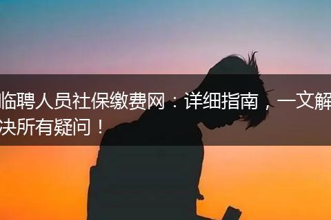 临聘人员社保缴费网：详细指南，一文解决所有疑问！