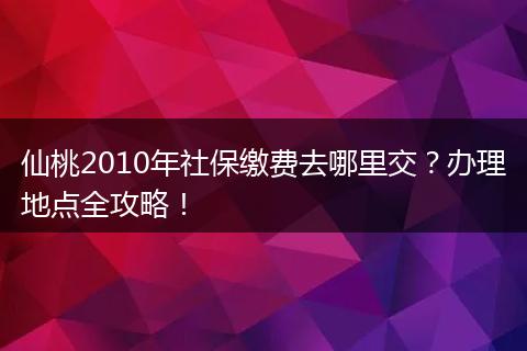 仙桃2010年社保缴费去哪里交？办理地点全攻略！