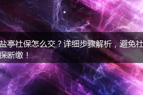 盐亭社保怎么交？详细步骤解析，避免社保断缴！