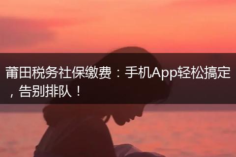 莆田税务社保缴费：手机App轻松搞定，告别排队！