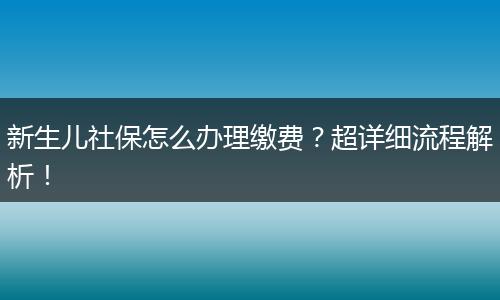 新生儿社保怎么办理缴费?超详细流程解析!