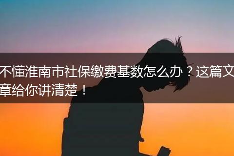 不懂淮南市社保缴费基数怎么办？这篇文章给你讲清楚！