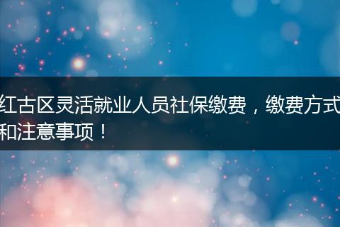红古区灵活就业人员社保缴费，缴费方式和注意事项！