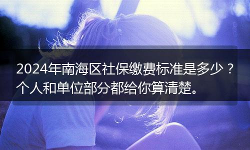 2024年南海区社保缴费标准是多少?个人和单位部分都给你算清楚。